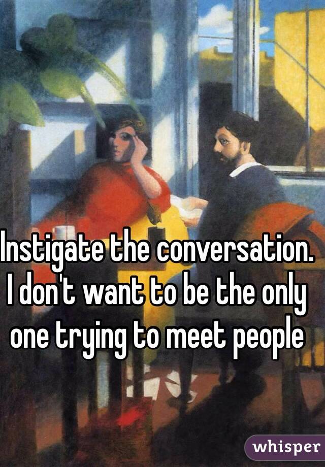 Instigate the conversation. I don't want to be the only one trying to meet people