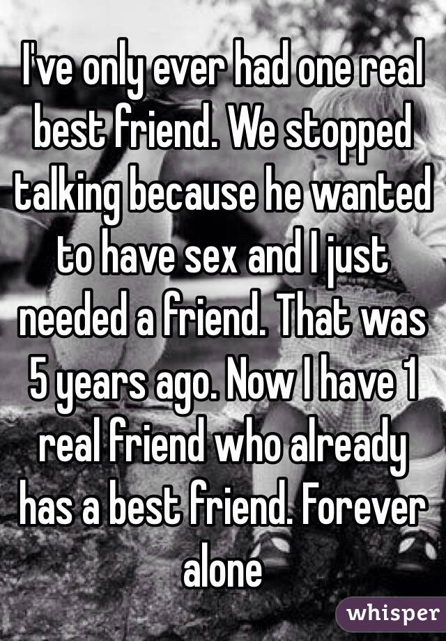 I've only ever had one real best friend. We stopped talking because he wanted to have sex and I just needed a friend. That was 5 years ago. Now I have 1 real friend who already has a best friend. Forever alone