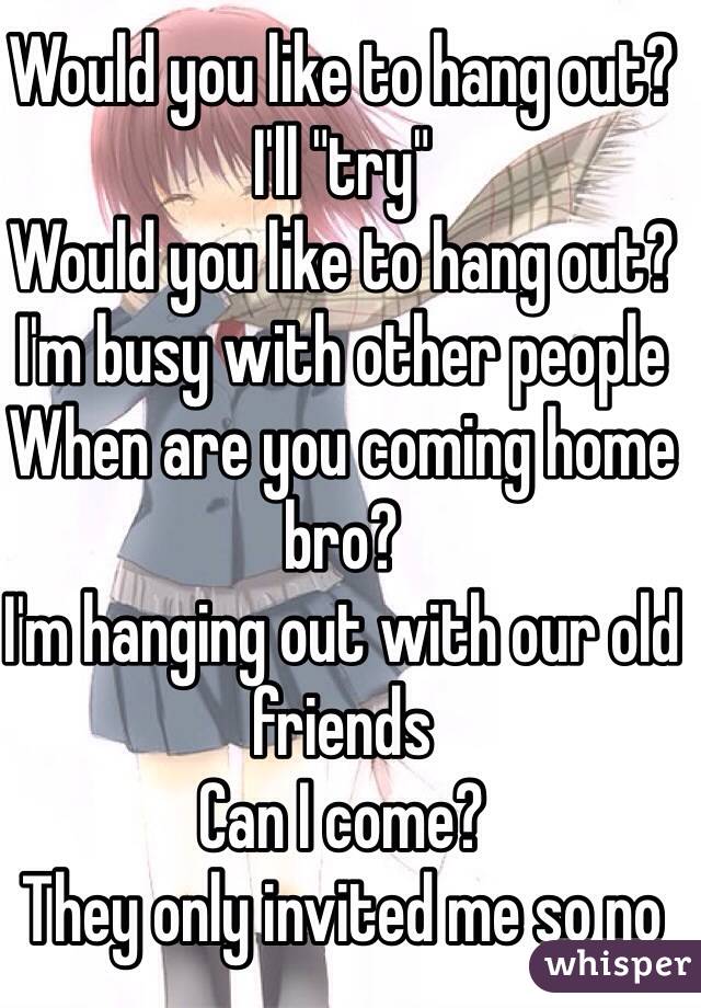 Would you like to hang out?
I'll "try"
Would you like to hang out?
I'm busy with other people
When are you coming home bro?
I'm hanging out with our old friends
Can I come?
They only invited me so no