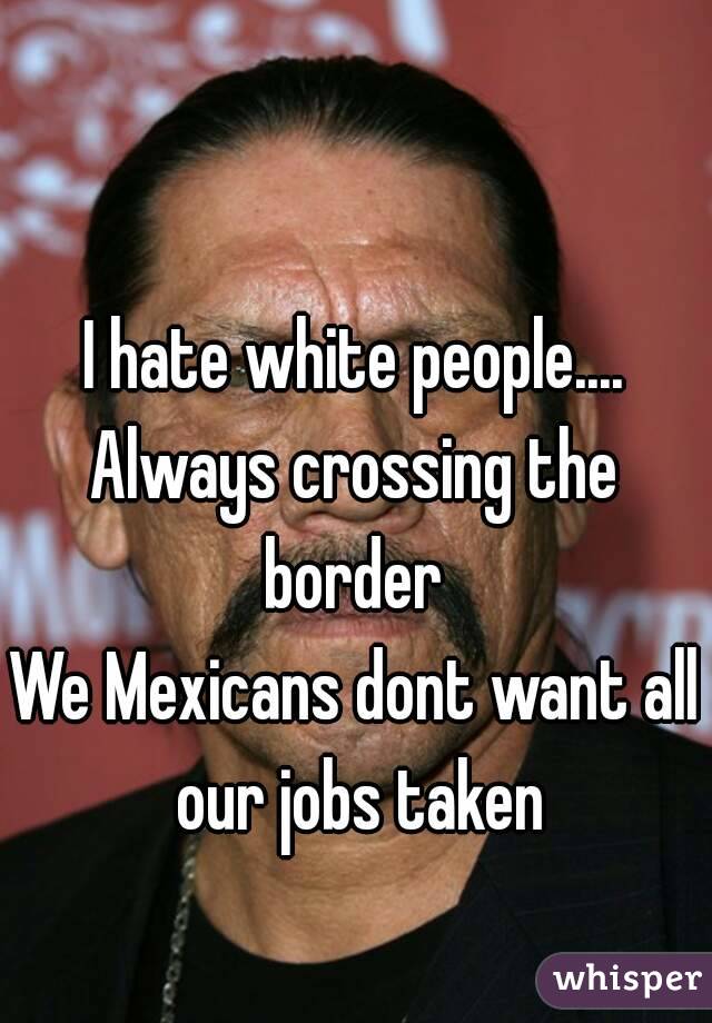 I hate white people....
Always crossing the border 
We Mexicans dont want all our jobs taken