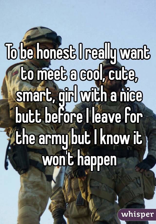 To be honest I really want to meet a cool, cute, smart, girl with a nice butt before I leave for the army but I know it won't happen