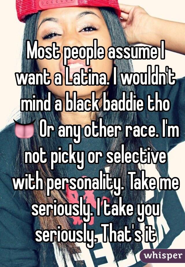 Most people assume I want a Latina. I wouldn't mind a black baddie tho 👅 Or any other race. I'm not picky or selective with personality. Take me seriously. I take you seriously. That's it 