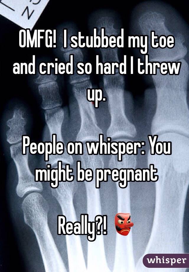OMFG!  I stubbed my toe and cried so hard I threw up. 

People on whisper: You might be pregnant 

Really?! 👺