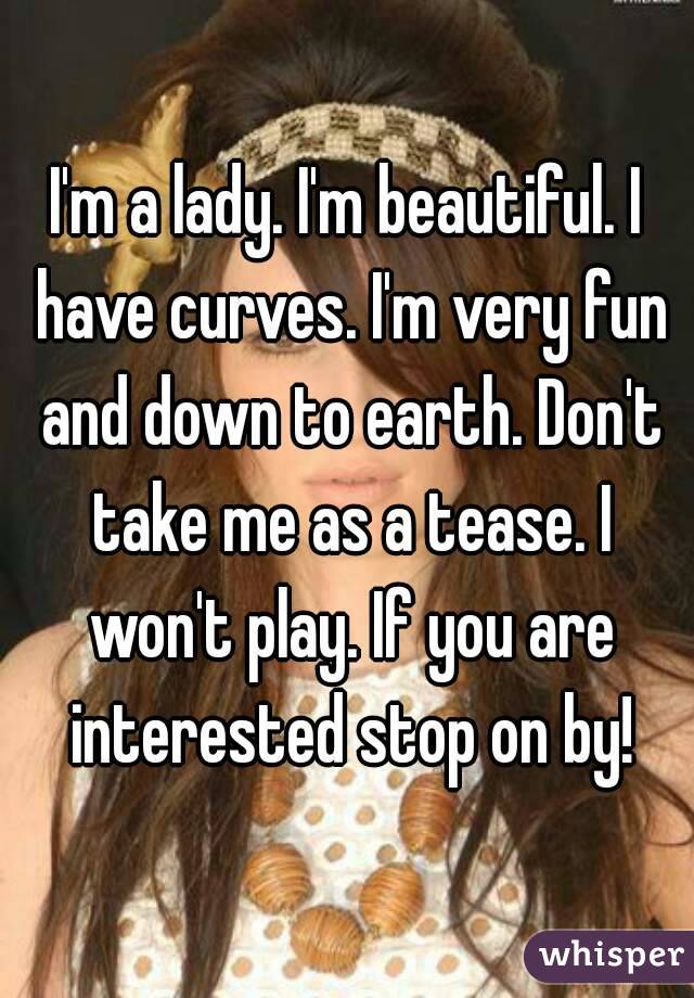I'm a lady. I'm beautiful. I have curves. I'm very fun and down to earth. Don't take me as a tease. I won't play. If you are interested stop on by!