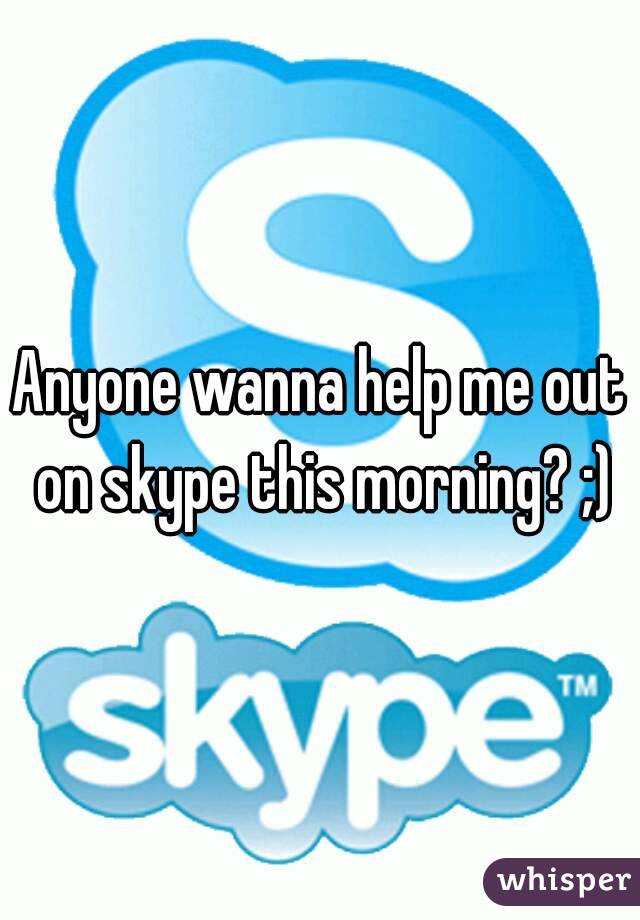 Anyone wanna help me out on skype this morning? ;)