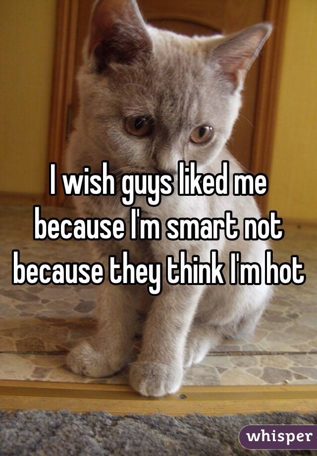 I wish guys liked me because I'm smart not because they think I'm hot
