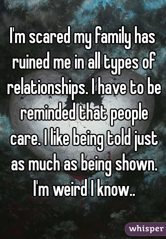 I'm scared my family has ruined me in all types of relationships. I have to be reminded that people care. I like being told just as much as being shown. I'm weird I know..