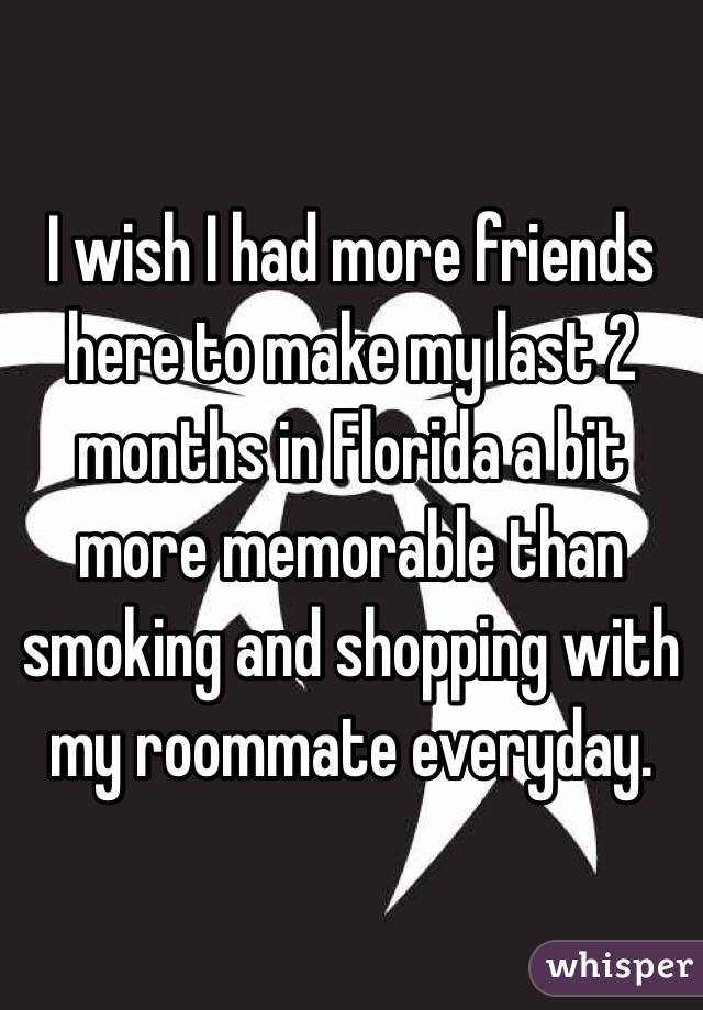 I wish I had more friends here to make my last 2 months in Florida a bit more memorable than smoking and shopping with my roommate everyday.