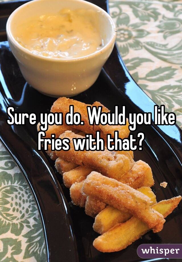 Sure you do. Would you like fries with that?