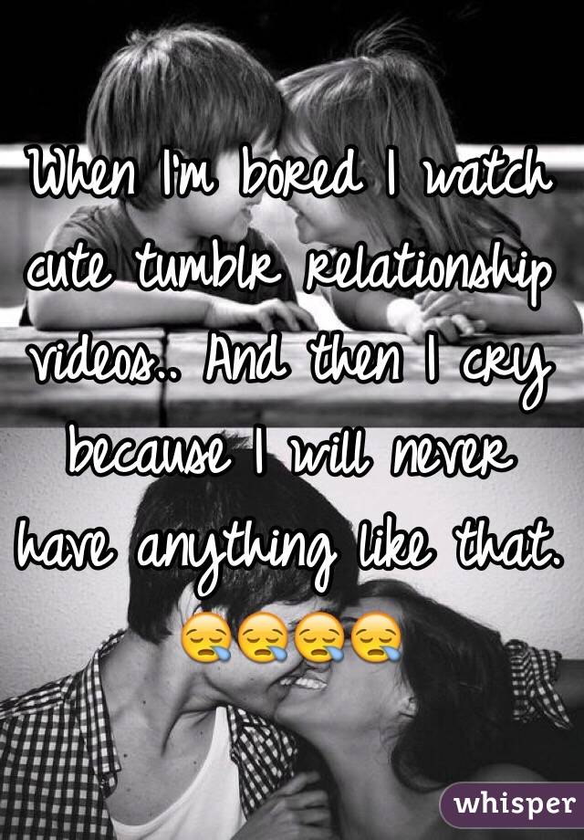When I'm bored I watch cute tumblr relationship videos.. And then I cry because I will never have anything like that. 😪😪😪😪
