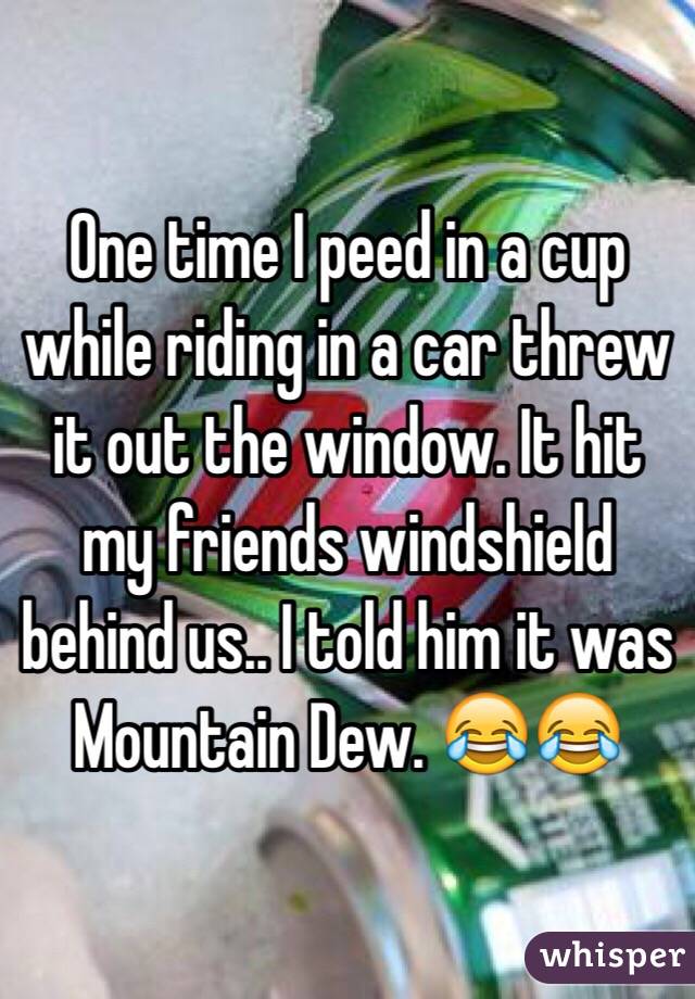 One time I peed in a cup while riding in a car threw it out the window. It hit my friends windshield behind us.. I told him it was Mountain Dew. 😂😂