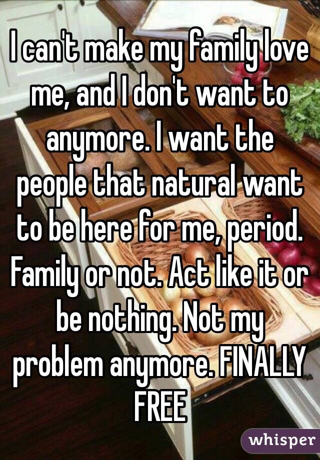 I can't make my family love me, and I don't want to anymore. I want the people that natural want to be here for me, period. Family or not. Act like it or be nothing. Not my problem anymore. FINALLY FREE