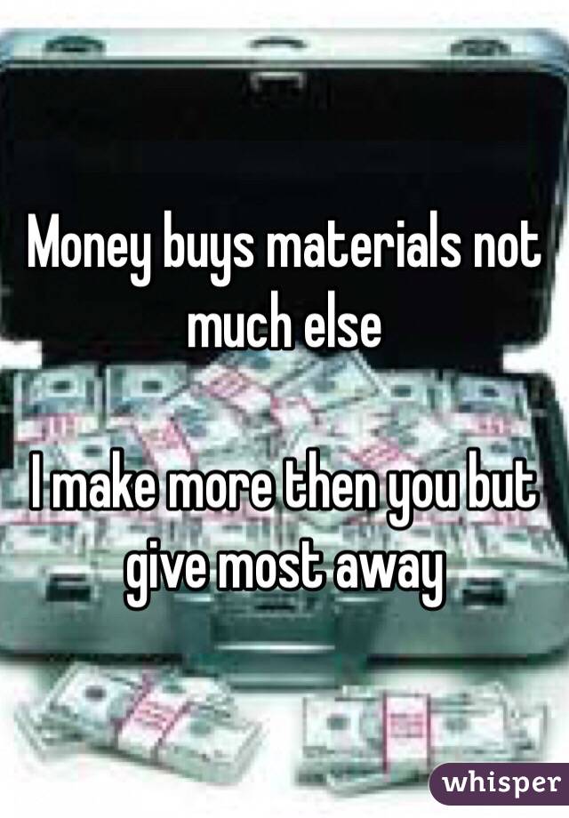 Money buys materials not much else

I make more then you but give most away