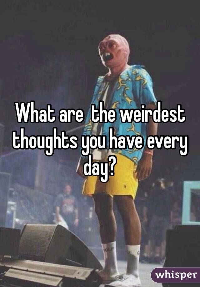 What are  the weirdest thoughts you have every day? 