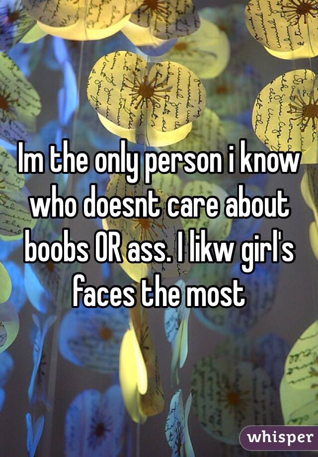 Im the only person i know who doesnt care about boobs OR ass. I likw girl's faces the most