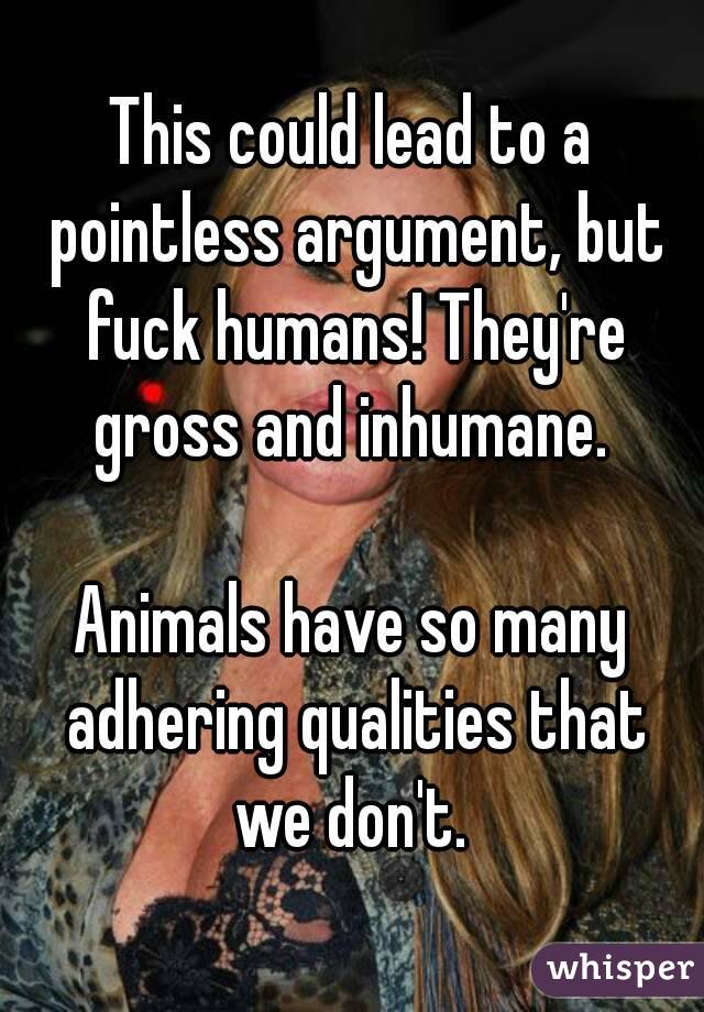 This could lead to a pointless argument, but fuck humans! They're gross and inhumane. 

Animals have so many adhering qualities that we don't. 