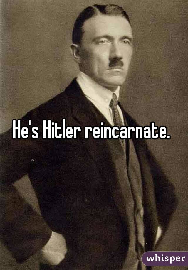 He's Hitler reincarnate. 