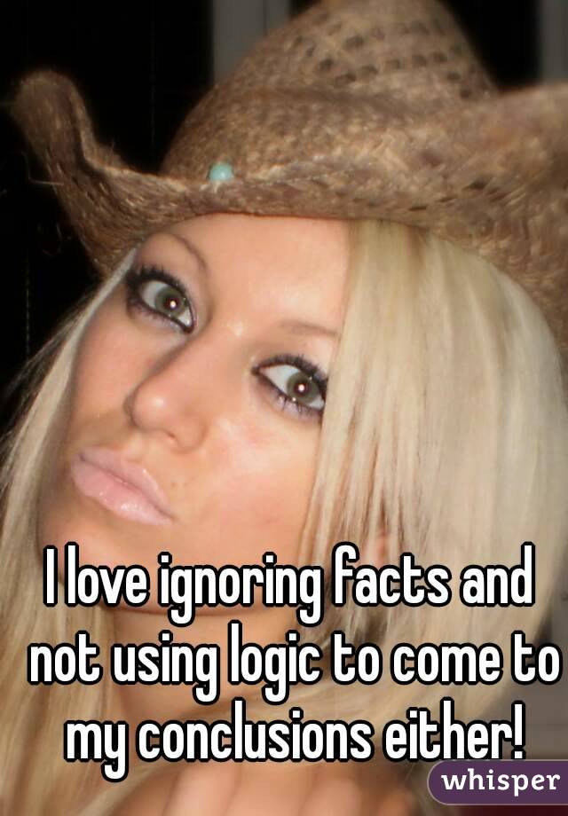 I love ignoring facts and not using logic to come to my conclusions either!