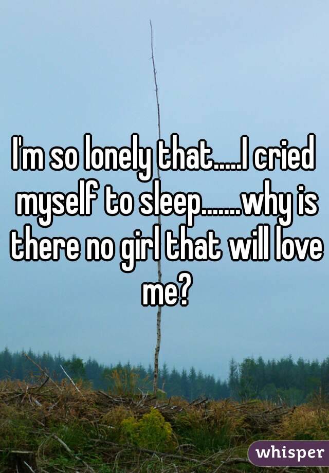 I'm so lonely that.....I cried myself to sleep.......why is there no girl that will love me?