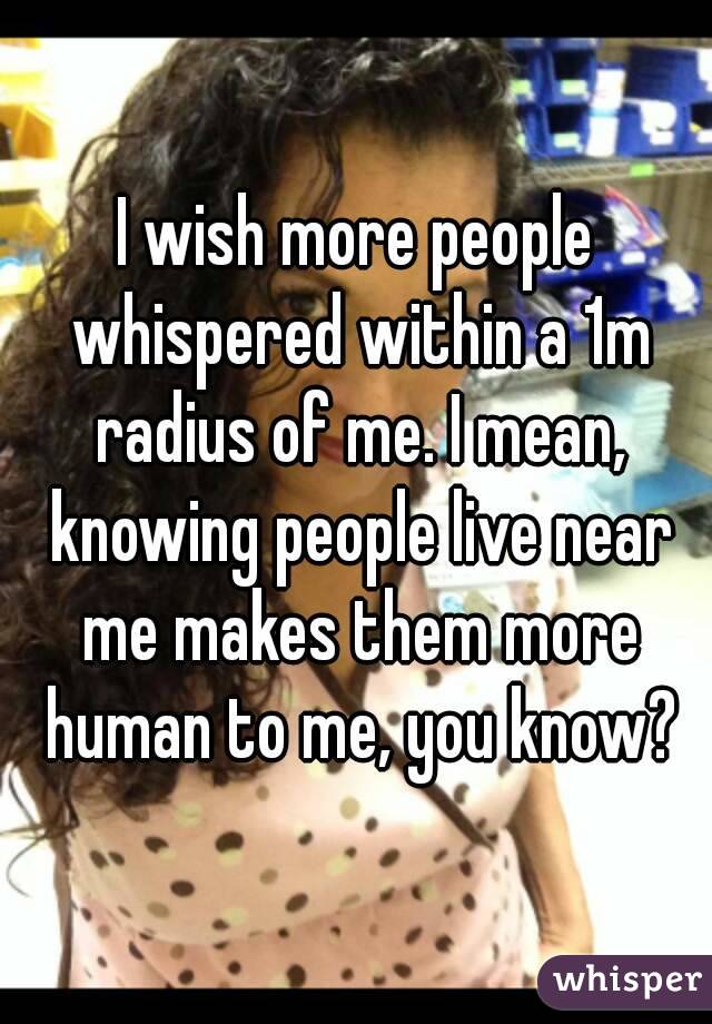 I wish more people whispered within a 1m radius of me. I mean, knowing people live near me makes them more human to me, you know?