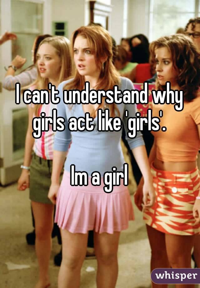 I can't understand why girls act like 'girls'. 

Im a girl