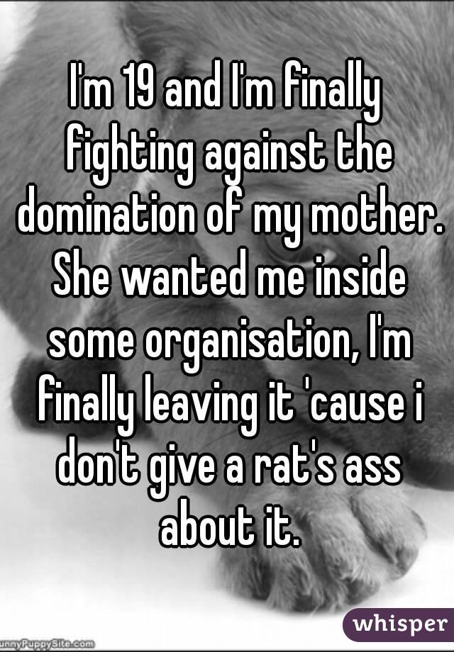 I'm 19 and I'm finally fighting against the domination of my mother. She wanted me inside some organisation, I'm finally leaving it 'cause i don't give a rat's ass about it.