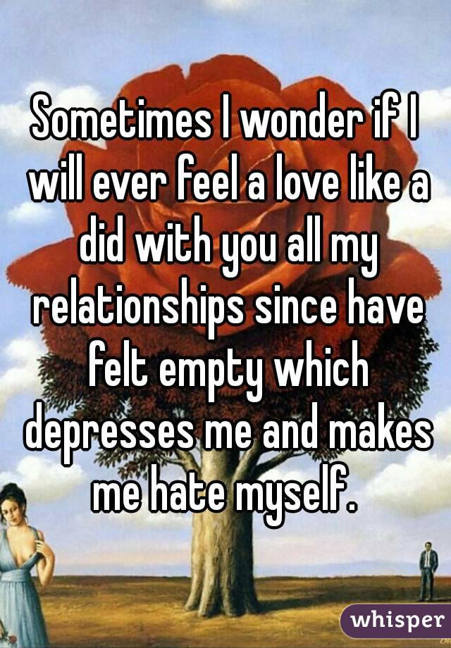 Sometimes I wonder if I will ever feel a love like a did with you all my relationships since have felt empty which depresses me and makes me hate myself. 