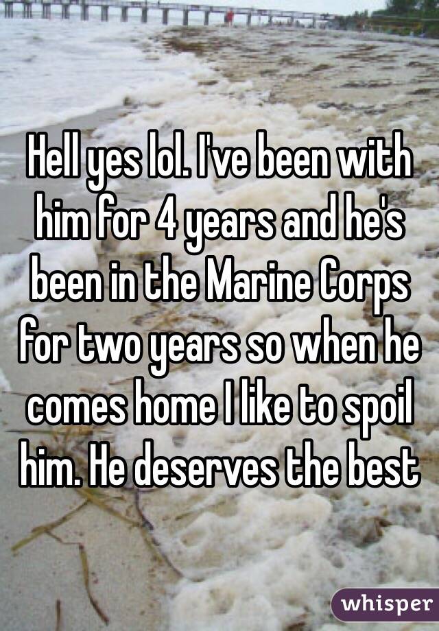 Hell yes lol. I've been with him for 4 years and he's been in the Marine Corps for two years so when he comes home I like to spoil him. He deserves the best 