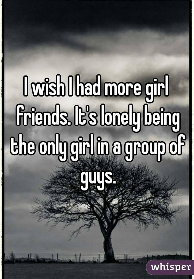 I wish I had more girl friends. It's lonely being the only girl in a group of guys.