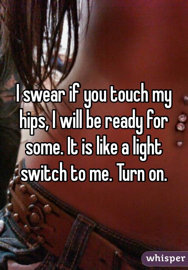I swear if you touch my hips, I will be ready for some. It is like a light switch to me. Turn on. 