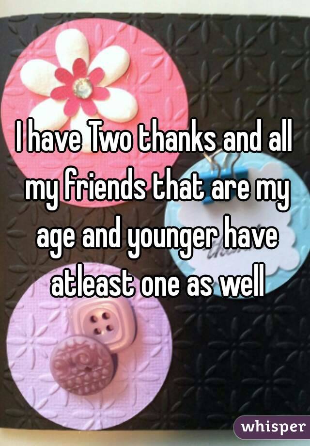 I have Two thanks and all my friends that are my age and younger have atleast one as well