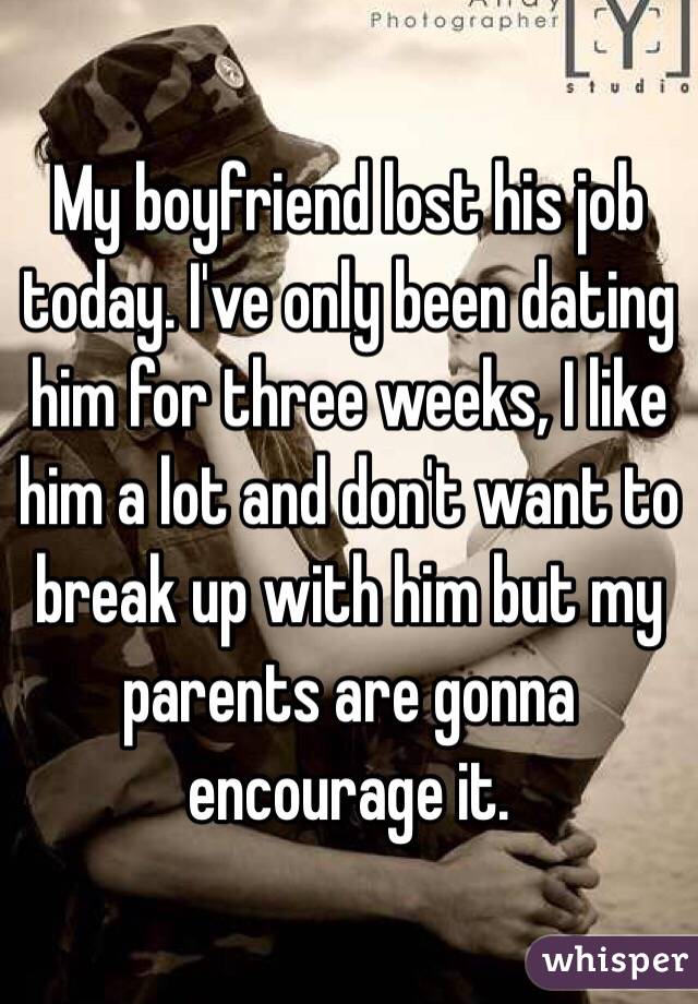 My boyfriend lost his job today. I've only been dating him for three weeks, I like him a lot and don't want to break up with him but my parents are gonna encourage it. 