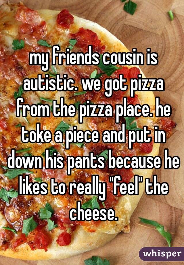 my friends cousin is autistic. we got pizza from the pizza place. he toke a piece and put in down his pants because he likes to really "feel" the cheese.
