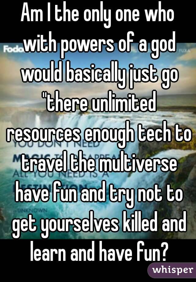 Am I the only one who with powers of a god would basically just go "there unlimited resources enough tech to travel the multiverse have fun and try not to get yourselves killed and learn and have fun?