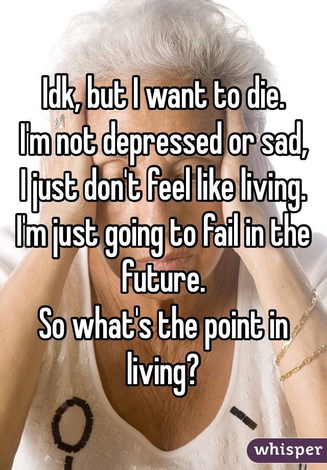Idk, but I want to die.
I'm not depressed or sad,
I just don't feel like living. I'm just going to fail in the future.
So what's the point in living?