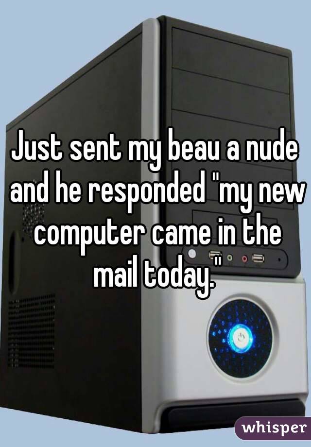 Just sent my beau a nude and he responded "my new computer came in the mail today."