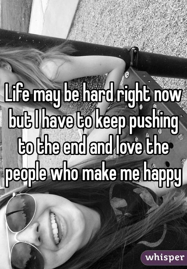 Life may be hard right now but I have to keep pushing to the end and love the people who make me happy 