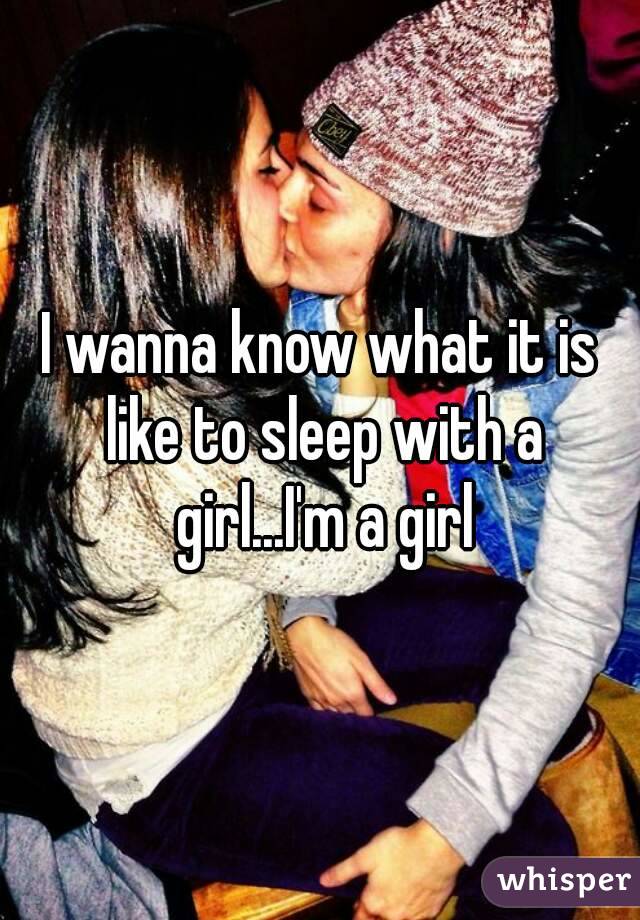 I wanna know what it is like to sleep with a girl...I'm a girl