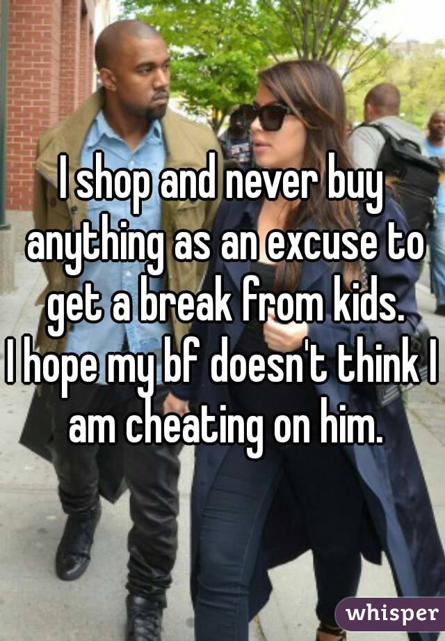 I shop and never buy anything as an excuse to get a break from kids.
I hope my bf doesn't think I am cheating on him.