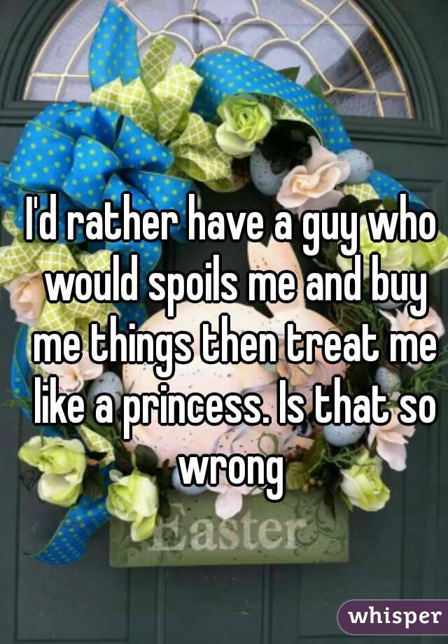 I'd rather have a guy who would spoils me and buy me things then treat me like a princess. Is that so wrong 