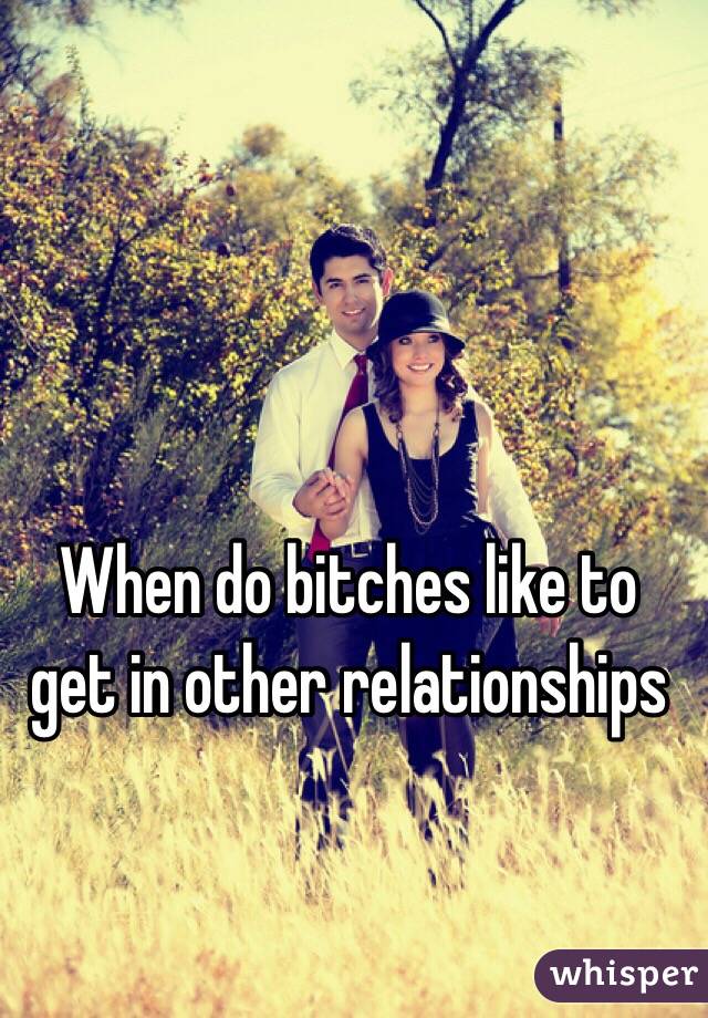 When do bitches like to get in other relationships 