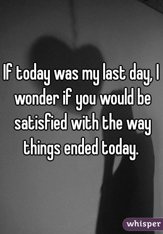 If today was my last day, I wonder if you would be satisfied with the way things ended today. 