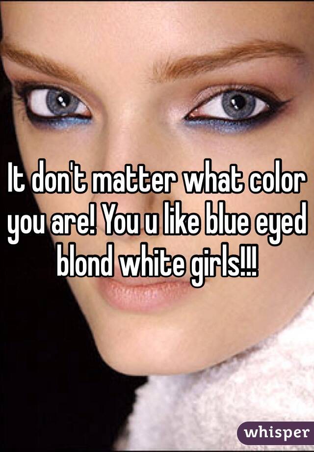 It don't matter what color you are! You u like blue eyed blond white girls!!!