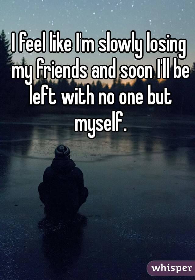 I feel like I'm slowly losing my friends and soon I'll be left with no one but myself.