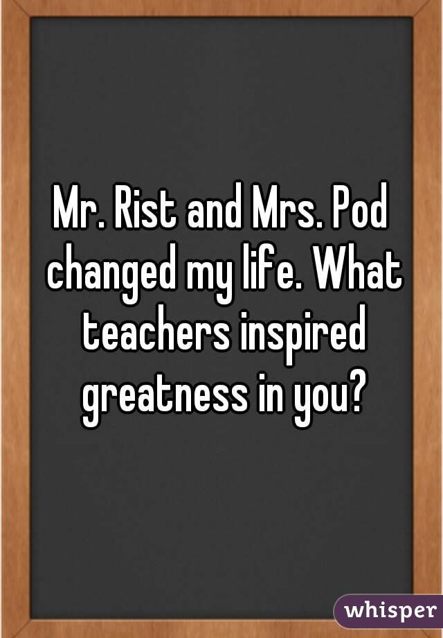 Mr. Rist and Mrs. Pod changed my life. What teachers inspired greatness in you?