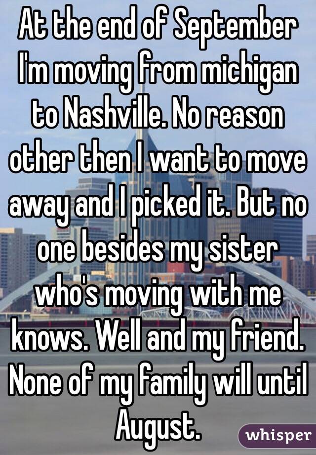 At the end of September I'm moving from michigan to Nashville. No reason other then I want to move away and I picked it. But no one besides my sister who's moving with me knows. Well and my friend. None of my family will until August. 