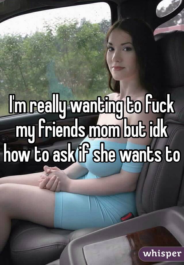 I'm really wanting to fuck my friends mom but idk how to ask if she wants to