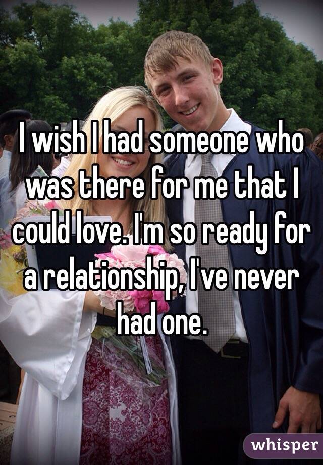 I wish I had someone who was there for me that I could love. I'm so ready for a relationship, I've never had one. 