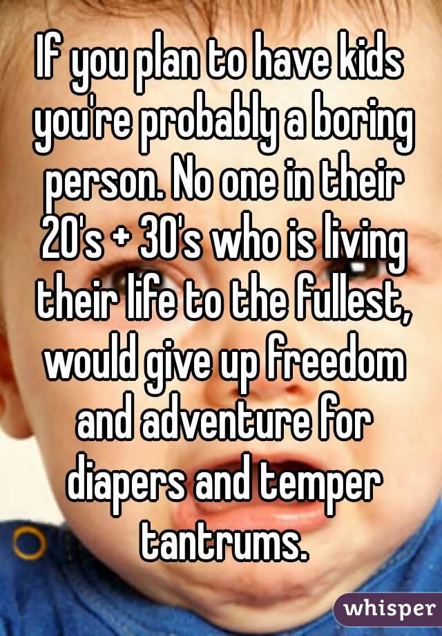 If you plan to have kids you're probably a boring person. No one in their 20's + 30's who is living their life to the fullest, would give up freedom and adventure for diapers and temper tantrums.