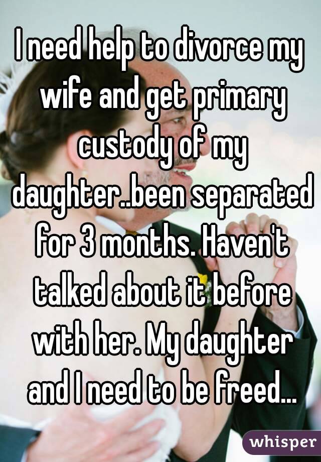 I need help to divorce my wife and get primary custody of my daughter..been separated for 3 months. Haven't talked about it before with her. My daughter and I need to be freed...